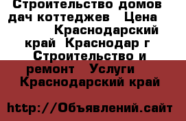 Строительство домов  дач коттеджев › Цена ­ 3 000 - Краснодарский край, Краснодар г. Строительство и ремонт » Услуги   . Краснодарский край